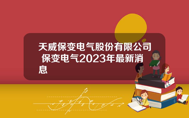 天威保变电气股份有限公司 保变电气2023年最新消息